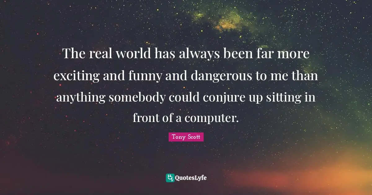 The real world has always been far more exciting and funny and dangerous to me than anything somebody could conjure up sitting in front of a computer.