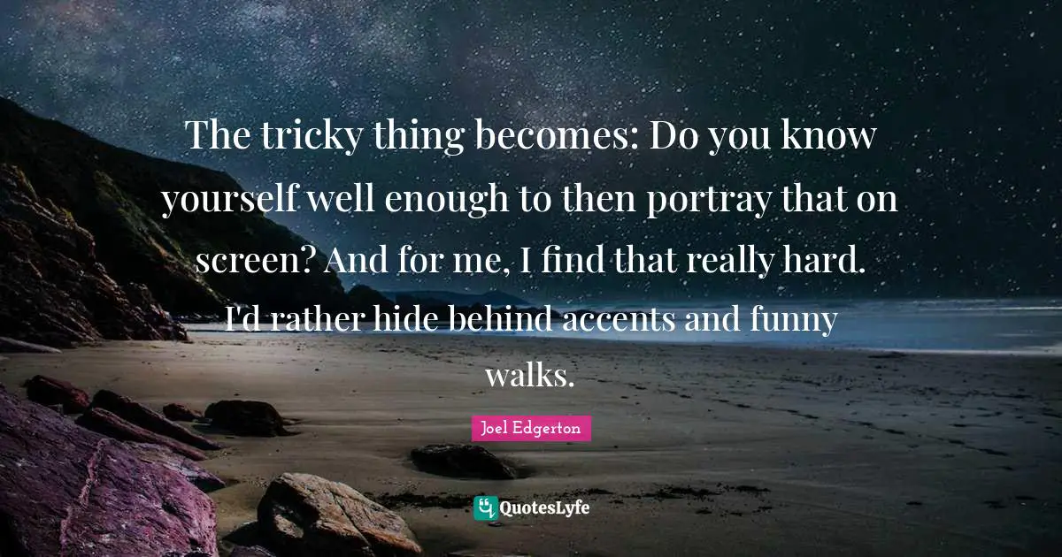 The tricky thing becomes: Do you know yourself well enough to then portray that on screen? And for me, I find that really hard. I'd rather hide behind accents and funny walks.