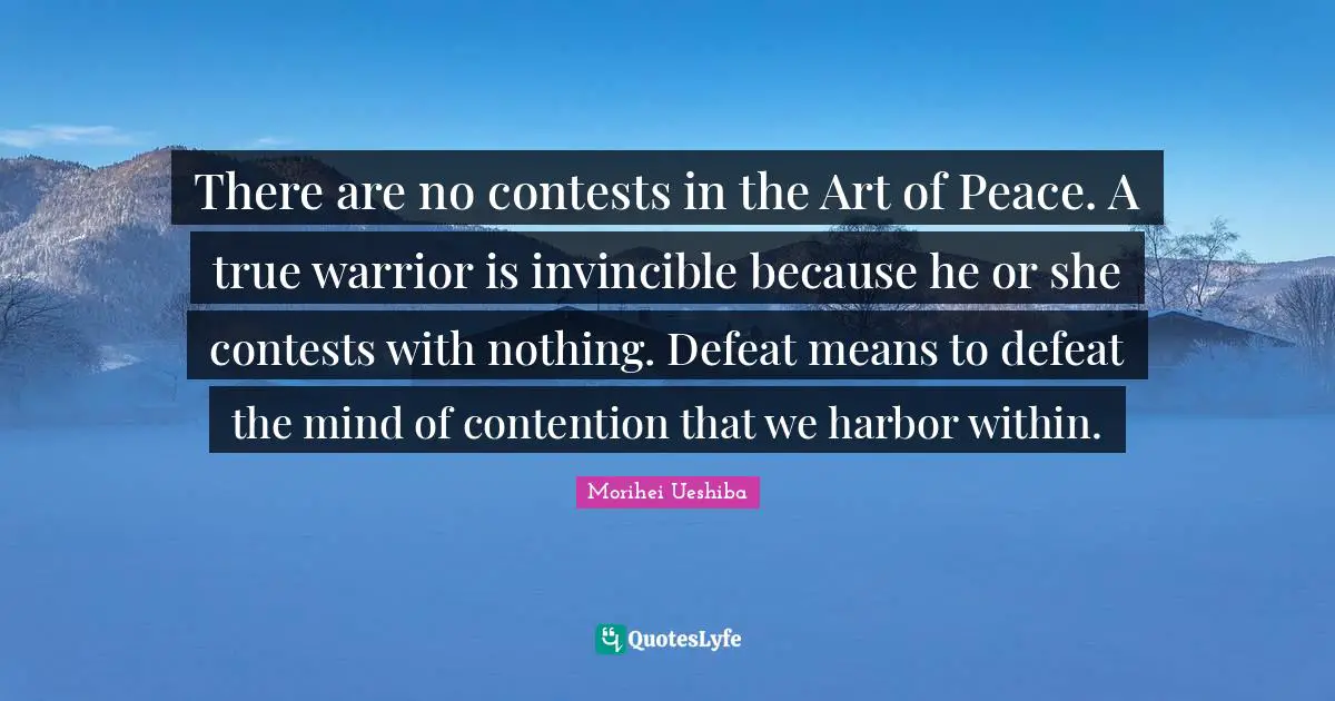 Morihei Ueshiba Quotes: "There are no contests in the Art of Peace. A true warrior is invincible because he or she contests with nothing. Defeat means to defeat the mind of contention that we harbor within."
