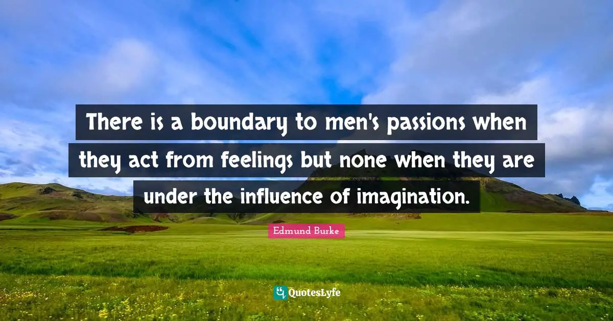 Edmund Burke Quotes: There is a boundary to men's passions when they act from feelings but none when they are under the influence of imagination.