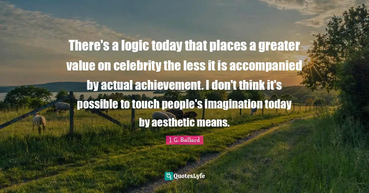 There's a logic today that places a greater value on celebrity the less it is accompanied by actual achievement. I don't think it's possible to touch people's imagination today by aesthetic means.