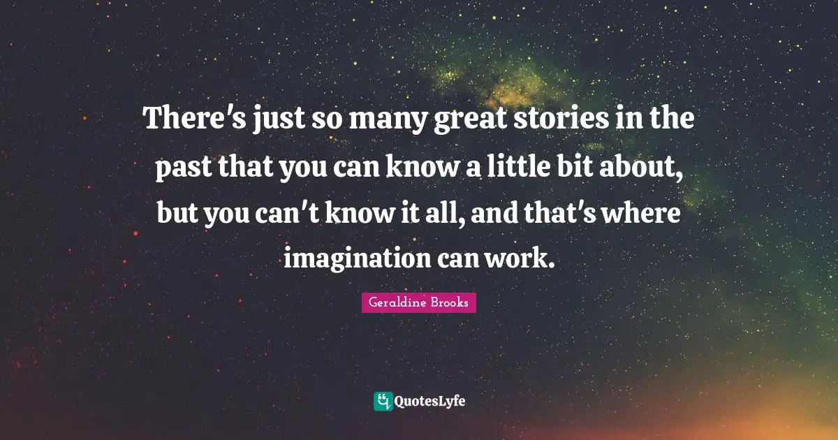 There's just so many great stories in the past that you can know a little bit about, but you can't know it all, and that's where imagination can work.