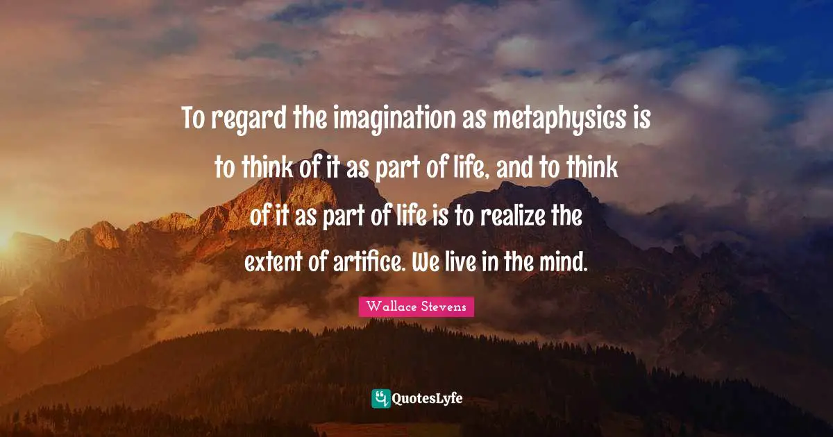 To regard the imagination as metaphysics is to think of it as part of life, and to think of it as part of life is to realize the extent of artifice. We live in the mind.