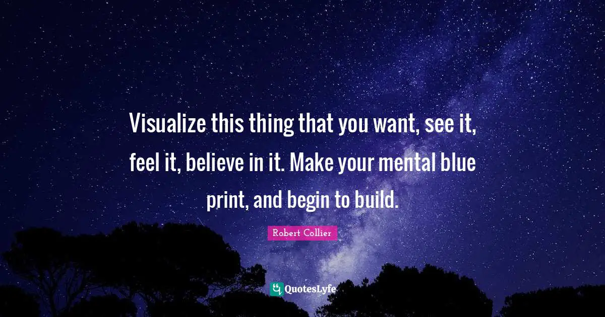 Visualize this thing that you want, see it, feel it, believe in it. Make your mental blue print, and begin to build.