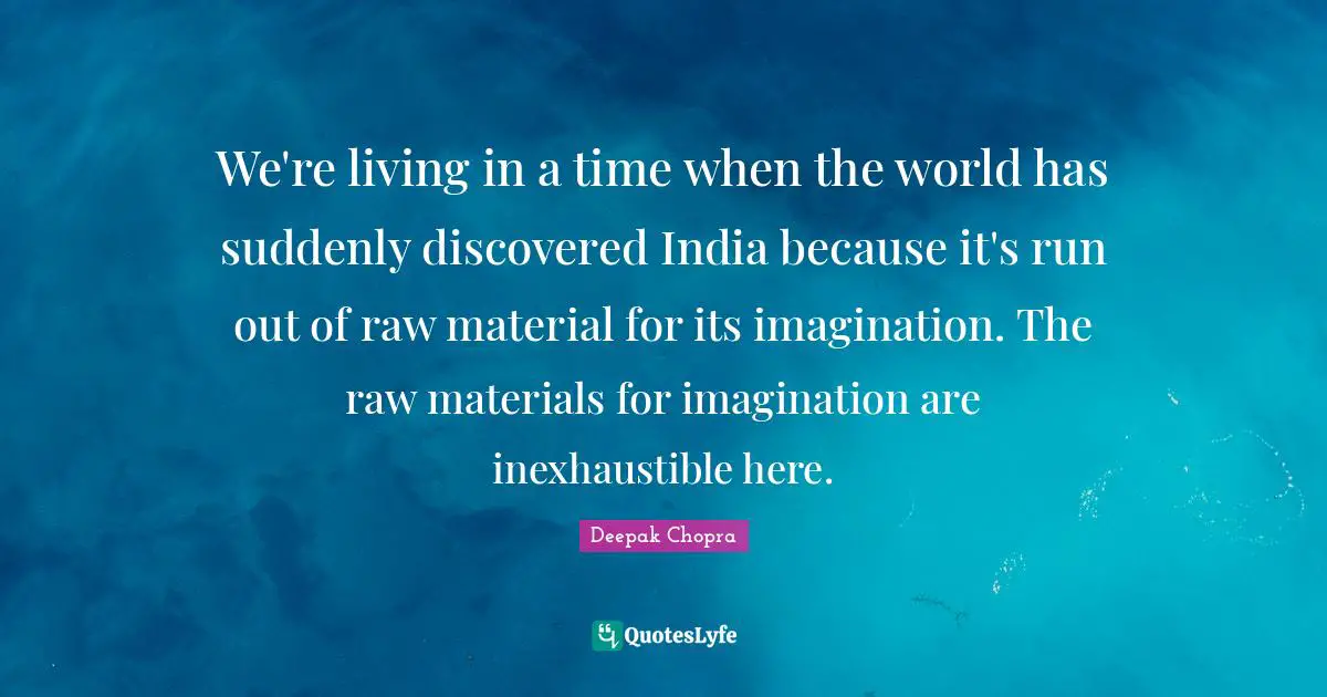 We're living in a time when the world has suddenly discovered India because it's run out of raw material for its imagination. The raw materials for imagination are inexhaustible here.