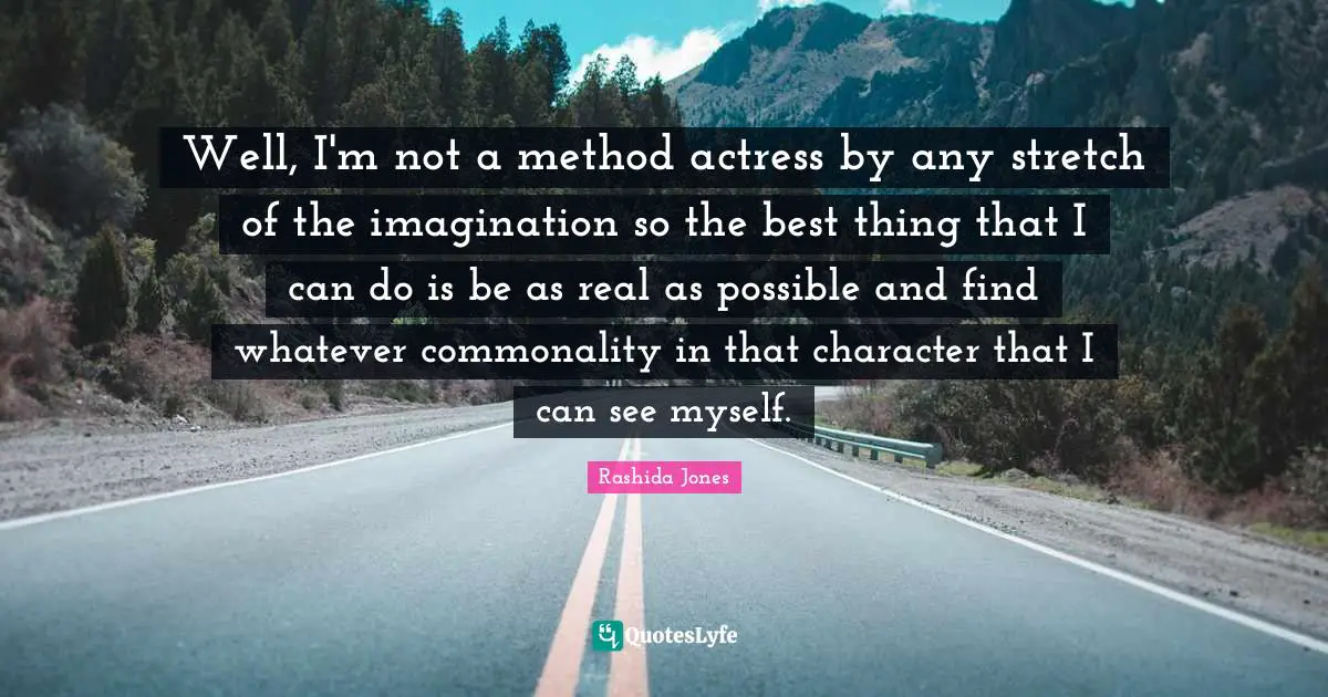 Well, I'm not a method actress by any stretch of the imagination so the best thing that I can do is be as real as possible and find whatever commonality in that character that I can see myself.