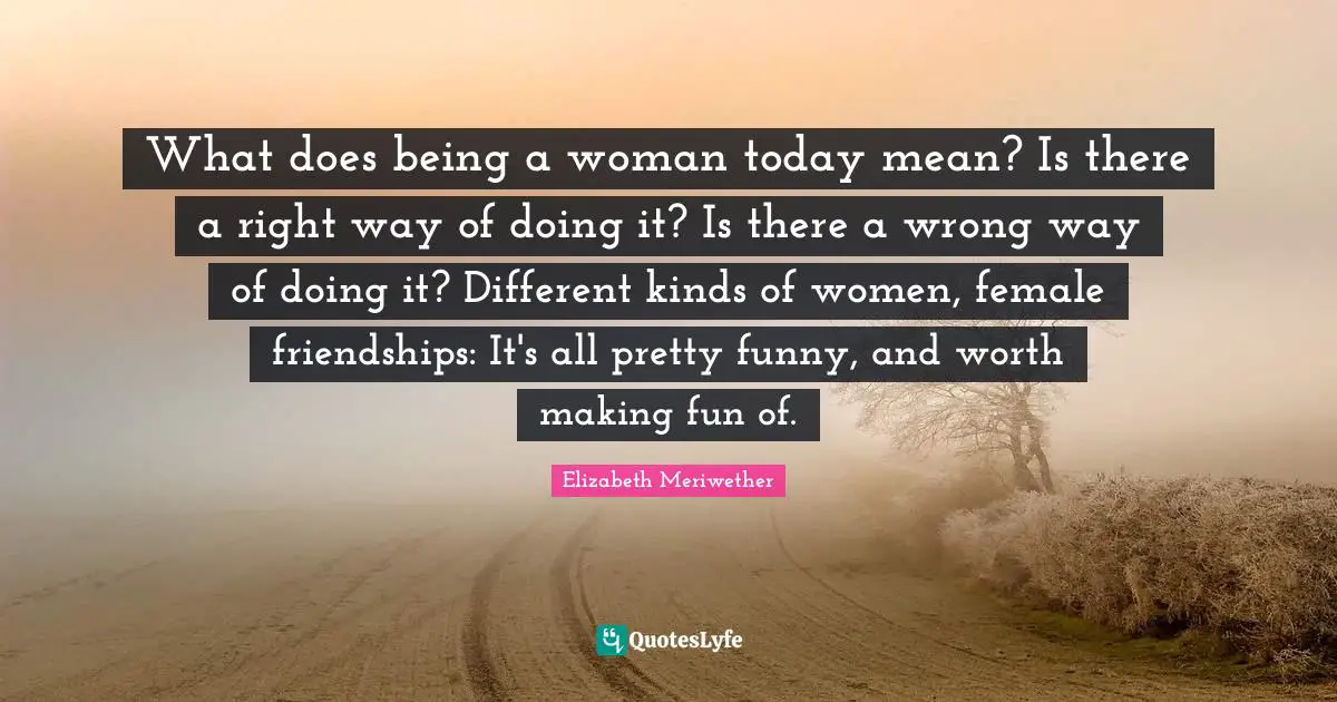 What does being a woman today mean? Is there a right way of doing it? Is there a wrong way of doing it? Different kinds of women, female friendships: It's all pretty funny, and worth making fun of.