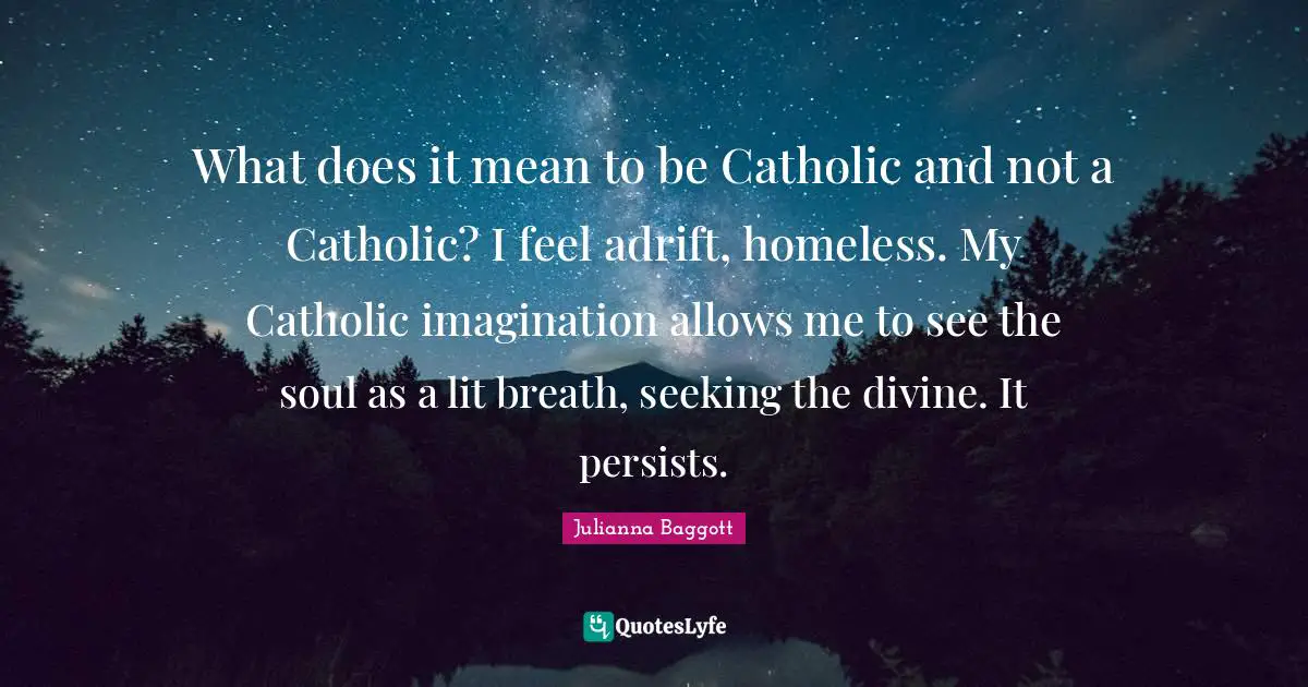 Julianna Baggott Quotes: "What does it mean to be Catholic and not a Catholic? I feel adrift, homeless. My Catholic imagination allows me to see the soul as a lit breath, seeking the divine. It persists."