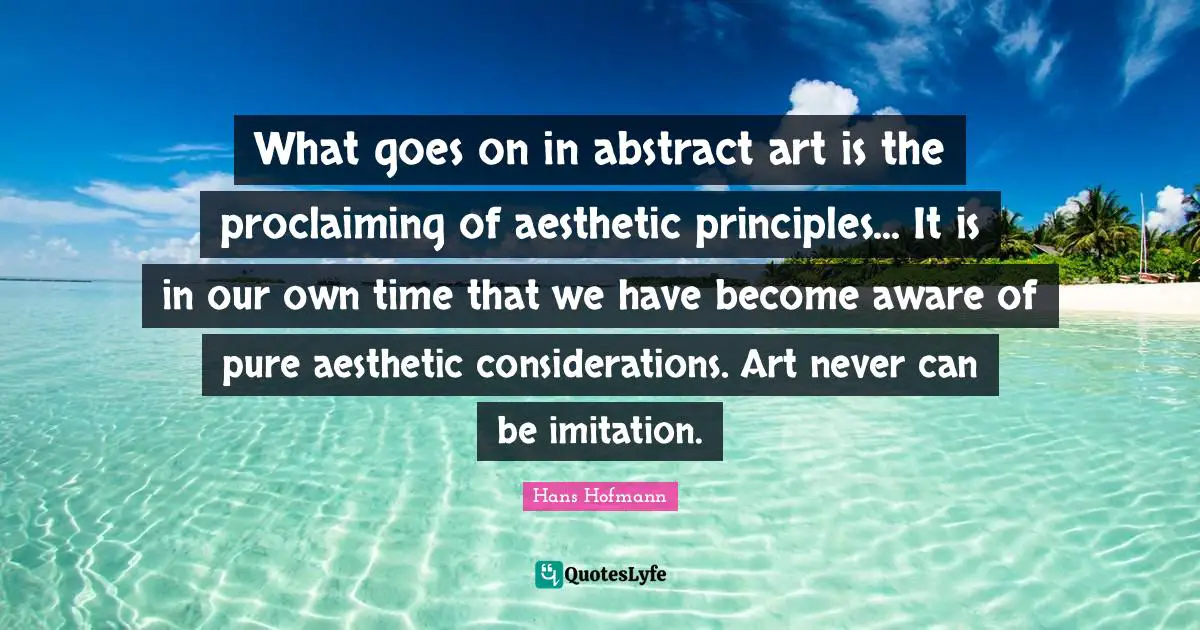 What goes on in abstract art is the proclaiming of aesthetic principles... It is in our own time that we have become aware of pure aesthetic considerations. Art never can be imitation.