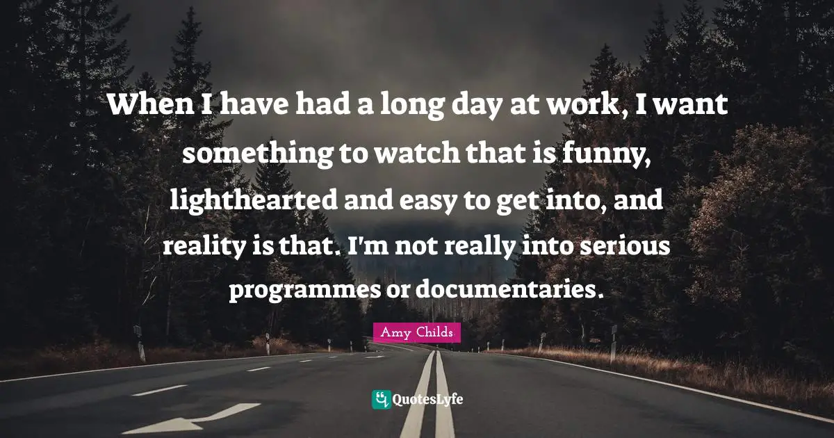 When I have had a long day at work, I want something to watch that is funny, lighthearted and easy to get into, and reality is that. I'm not really into serious programmes or documentaries.