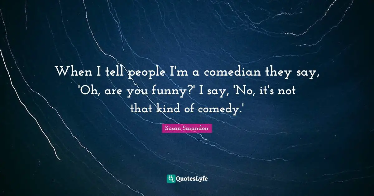 When I tell people I'm a comedian they say, 'Oh, are you funny?' I say, 'No, it's not that kind of comedy.'