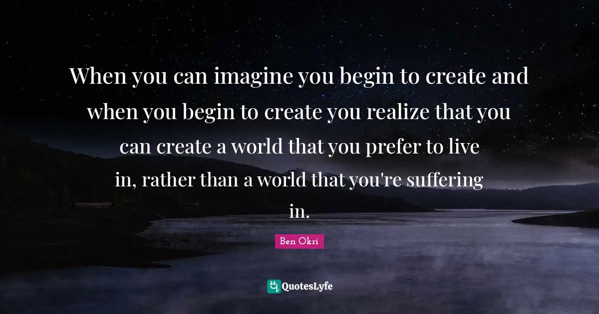 Ben Okri Quotes: "When you can imagine you begin to create and when you begin to create you realize that you can create a world that you prefer to live in, rather than a world that you're suffering in."