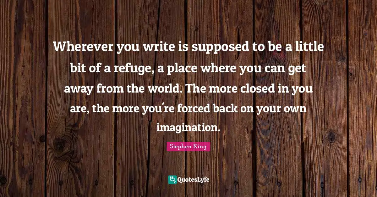 Wherever you write is supposed to be a little bit of a refuge, a place where you can get away from the world. The more closed in you are, the more you're forced back on your own imagination.