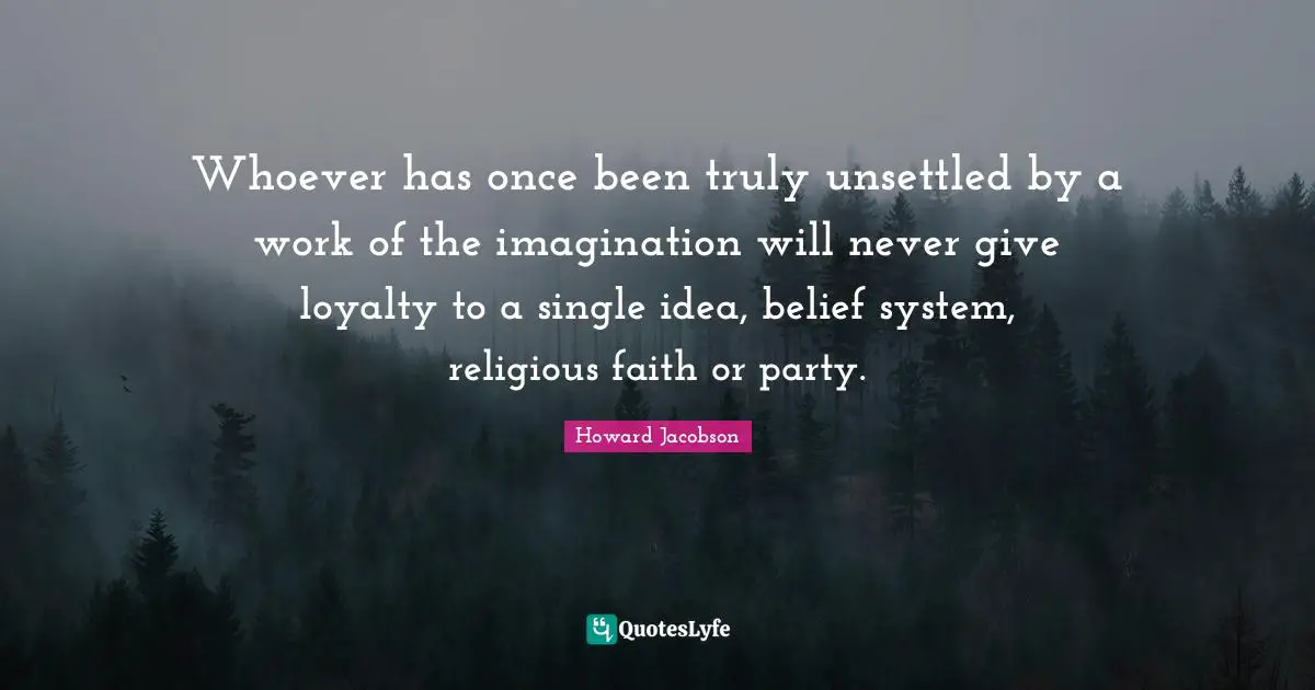 Howard Jacobson Quotes: "Whoever has once been truly unsettled by a work of the imagination will never give loyalty to a single idea, belief system, religious faith or party."