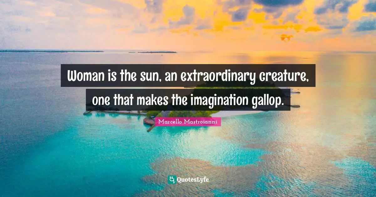 Woman is the sun, an extraordinary creature, one that makes the imagination gallop.