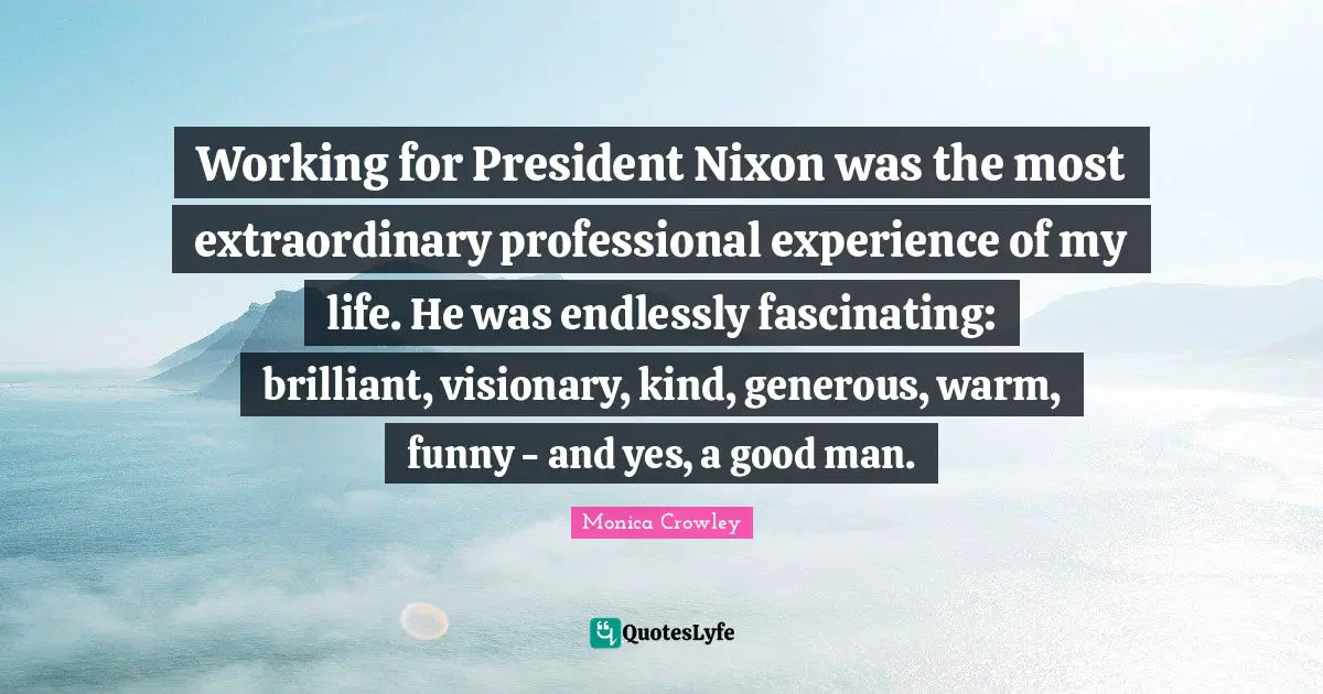 Monica Crowley Quotes: "Working for President Nixon was the most extraordinary professional experience of my life. He was endlessly fascinating: brilliant, visionary, kind, generous, warm, funny - and yes, a good man."