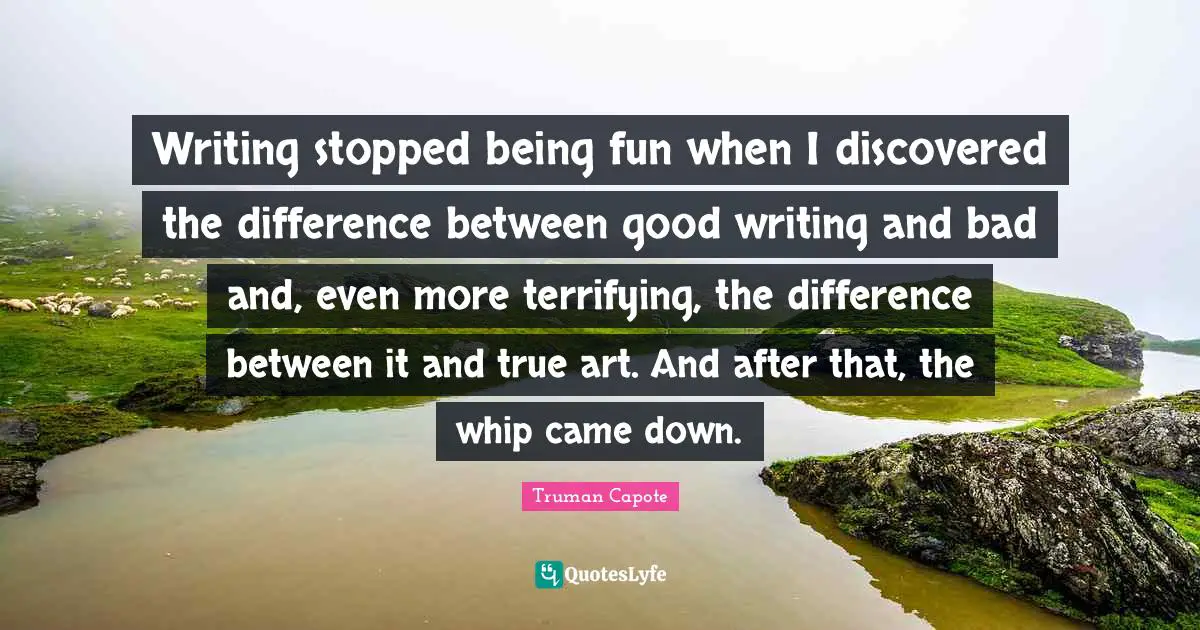 Writing stopped being fun when I discovered the difference between good writing and bad and, even more terrifying, the difference between it and true art. And after that, the whip came down.
