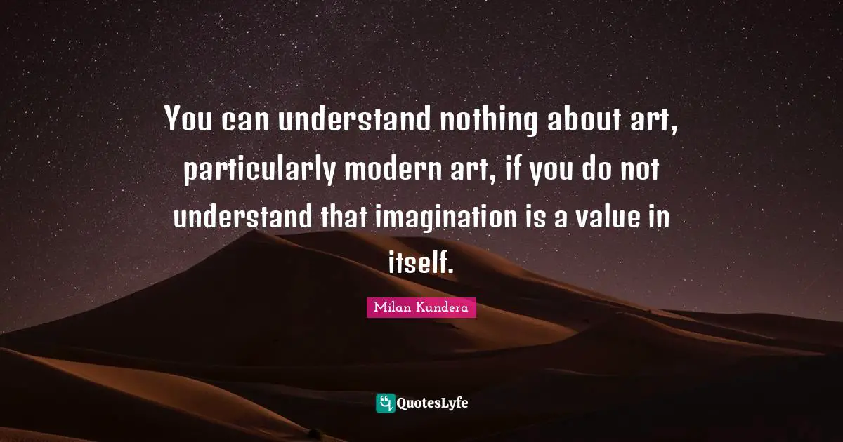You can understand nothing about art, particularly modern art, if you do not understand that imagination is a value in itself.