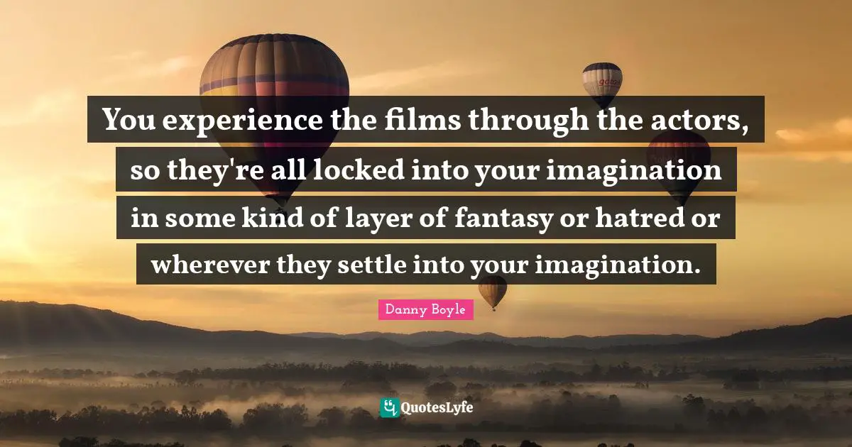 You experience the films through the actors, so they're all locked into your imagination in some kind of layer of fantasy or hatred or wherever they settle into your imagination.
