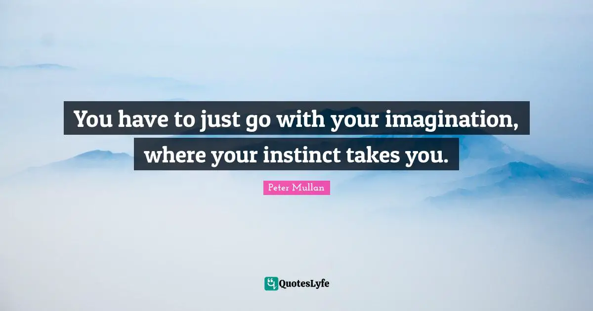 You have to just go with your imagination, where your instinct takes you.