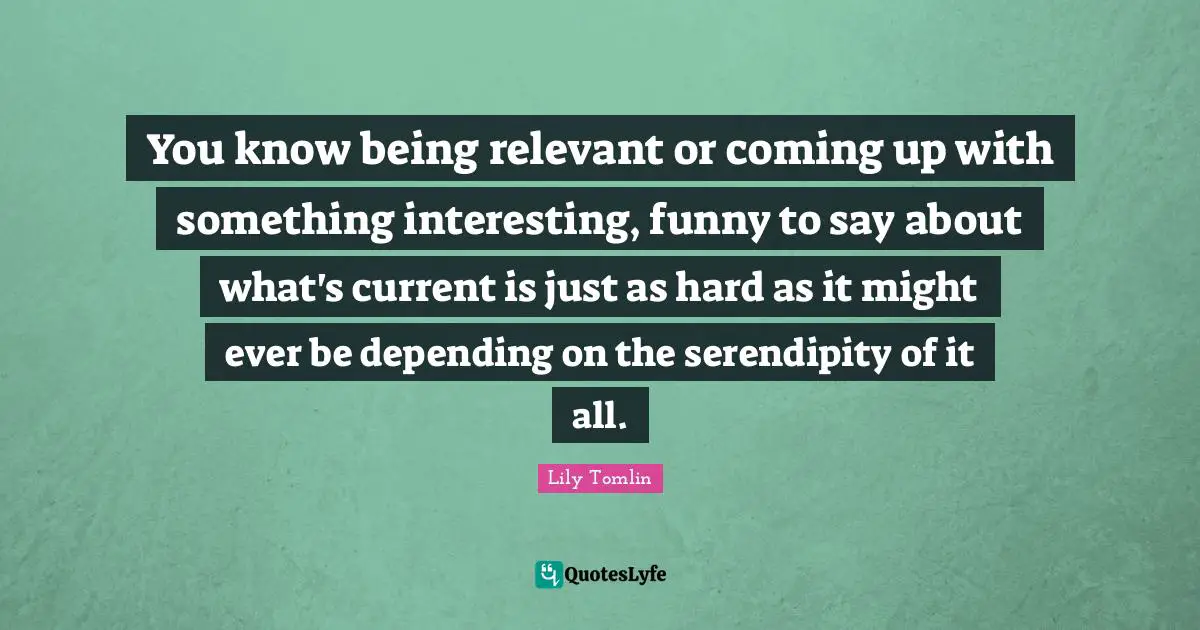 Lily Tomlin Quotes: You know being relevant or coming up with something interesting, funny to say about what's current is just as hard as it might ever be depending on the serendipity of it all.