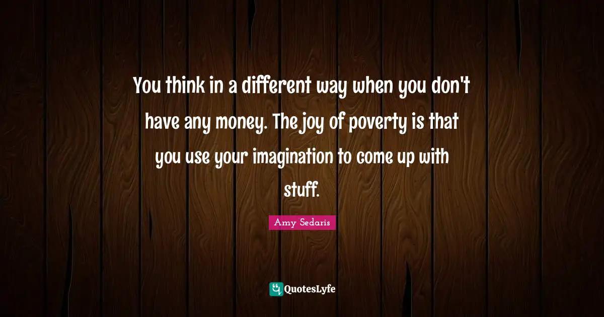 Amy Sedaris Quotes: "You think in a different way when you don't have any money. The joy of poverty is that you use your imagination to come up with stuff."