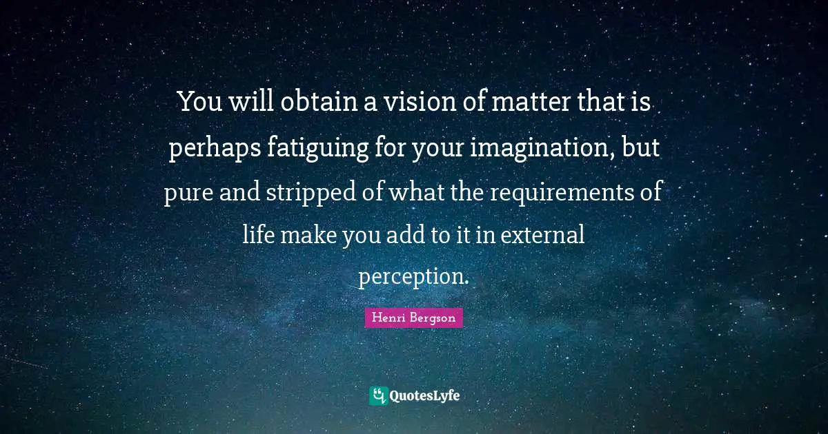 You will obtain a vision of matter that is perhaps fatiguing for your imagination, but pure and stripped of what the requirements of life make you add to it in external perception.