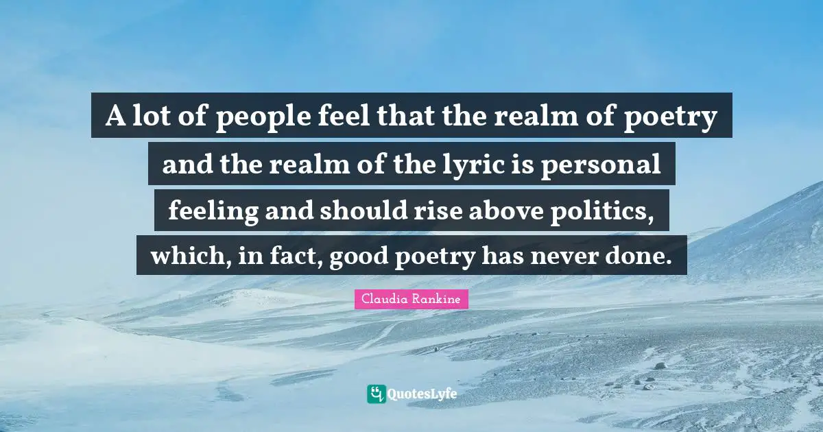 Claudia Rankine Quotes: "A lot of people feel that the realm of poetry and the realm of the lyric is personal feeling and should rise above politics, which, in fact, good poetry has never done."
