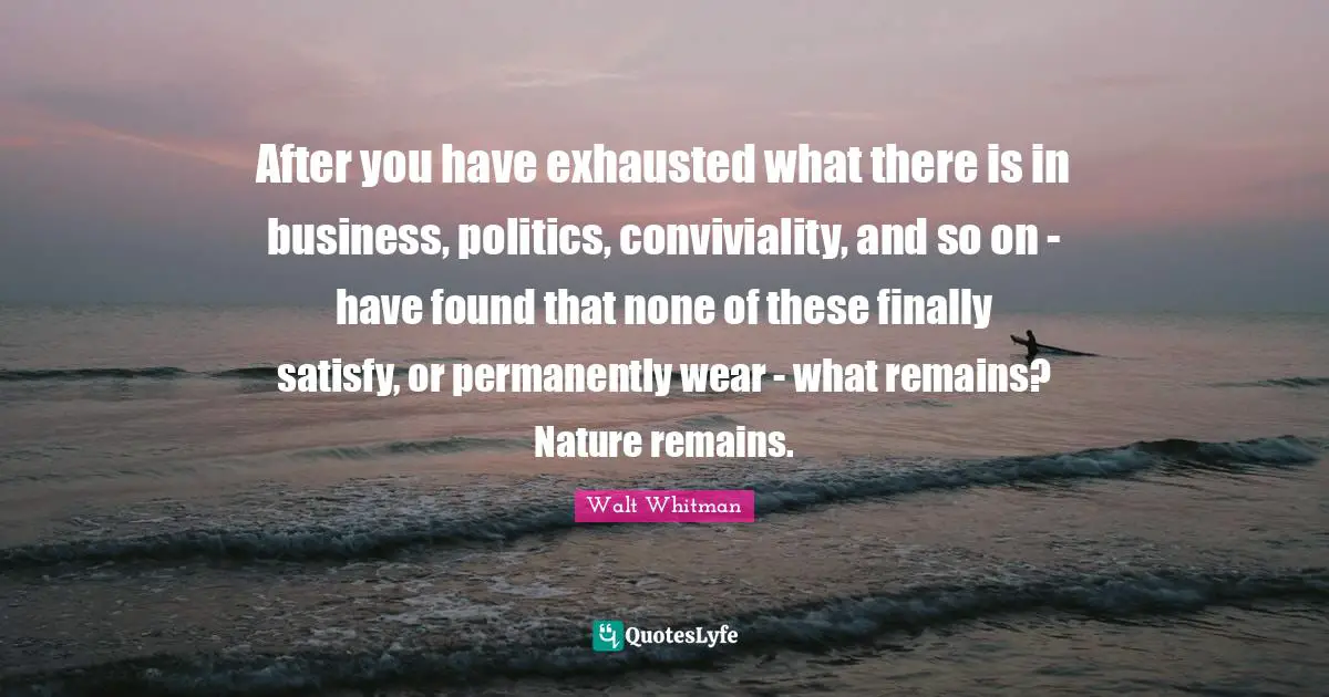 After you have exhausted what there is in business, politics, conviviality, and so on - have found that none of these finally satisfy, or permanently wear - what remains? Nature remains.