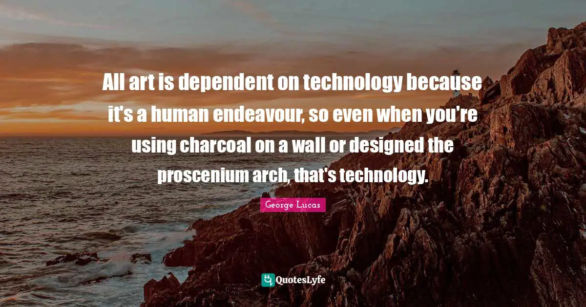 All art is dependent on technology because it's a human endeavour, so even when you're using charcoal on a wall or designed the proscenium arch, that's technology.