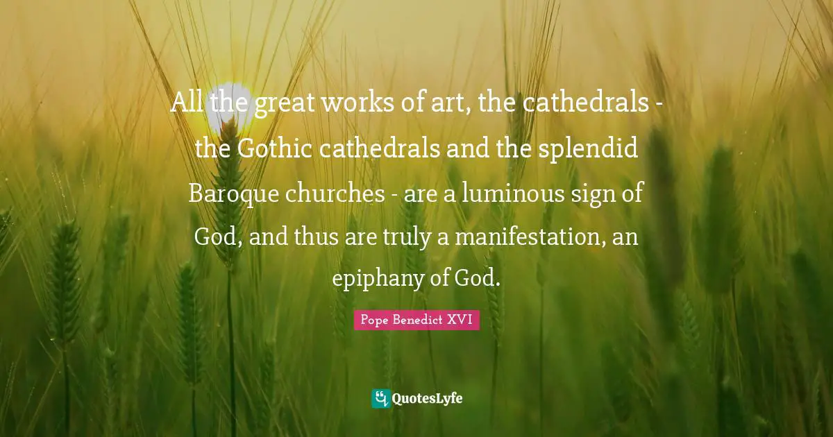 All the great works of art, the cathedrals - the Gothic cathedrals and the splendid Baroque churches - are a luminous sign of God, and thus are truly a manifestation, an epiphany of God.