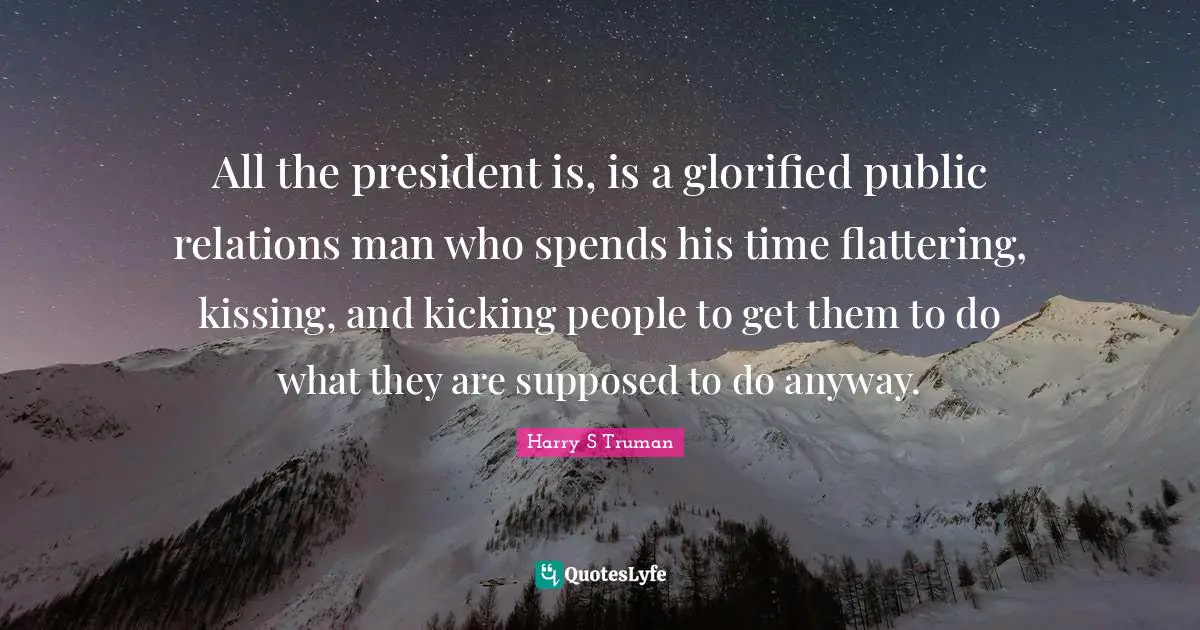All the president is, is a glorified public relations man who spends his time flattering, kissing, and kicking people to get them to do what they are supposed to do anyway.