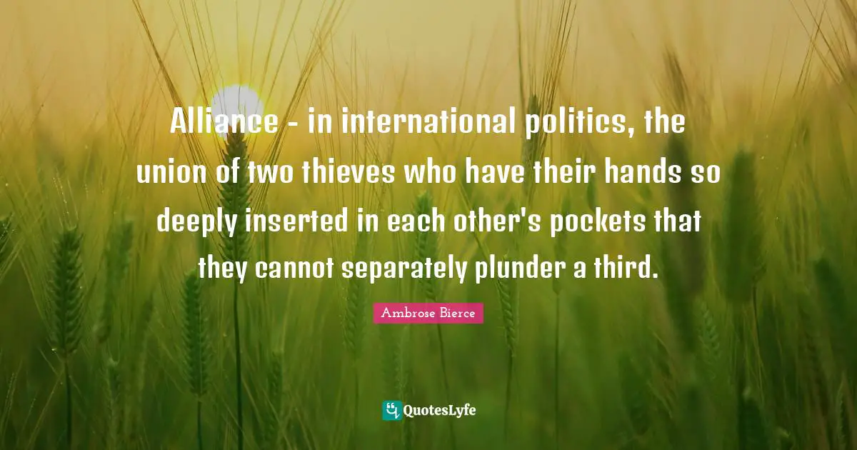 Alliance - in international politics, the union of two thieves who have their hands so deeply inserted in each other's pockets that they cannot separately plunder a third.