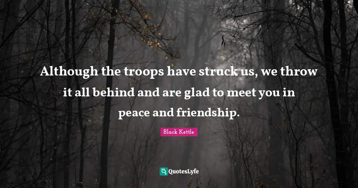 Although the troops have struck us, we throw it all behind and are glad to meet you in peace and friendship.