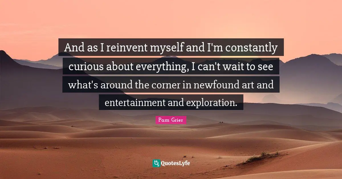 And as I reinvent myself and I'm constantly curious about everything, I can't wait to see what's around the corner in newfound art and entertainment and exploration.