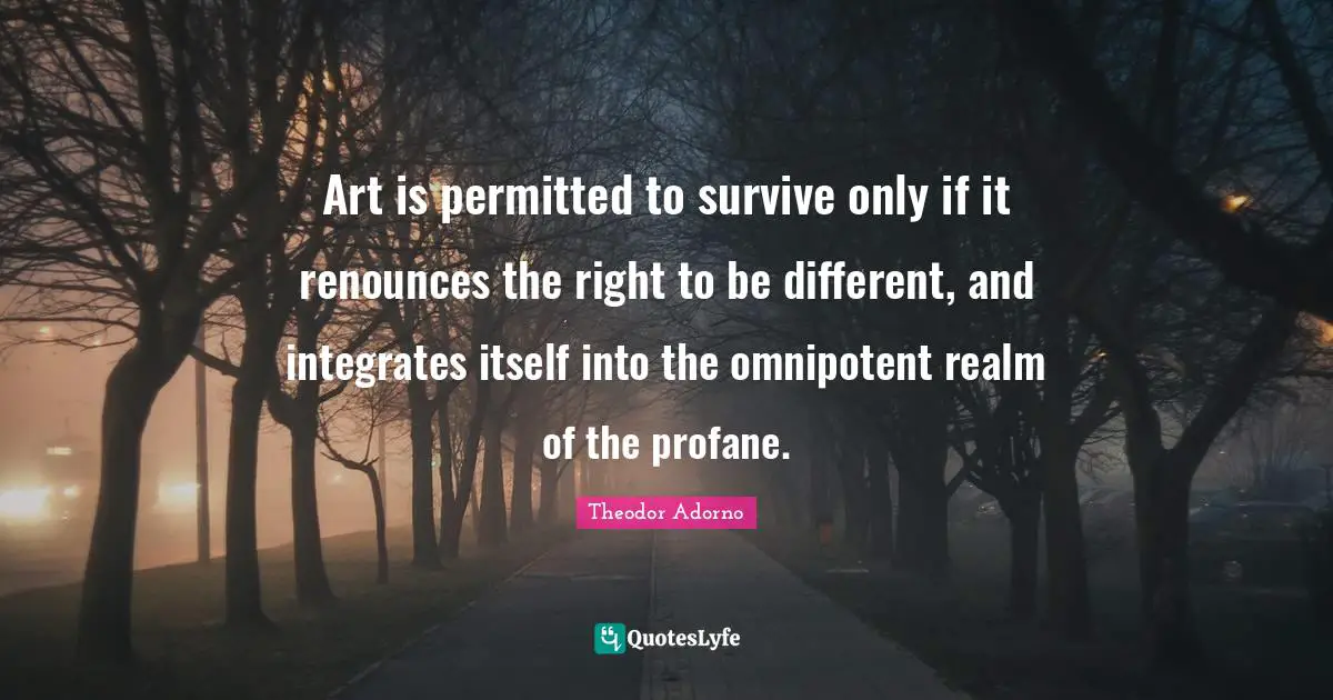 Theodor Adorno Quotes: "Art is permitted to survive only if it renounces the right to be different, and integrates itself into the omnipotent realm of the profane."
