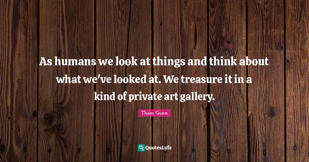As humans we look at things and think about what we've looked at. We treasure it in a kind of private art gallery.