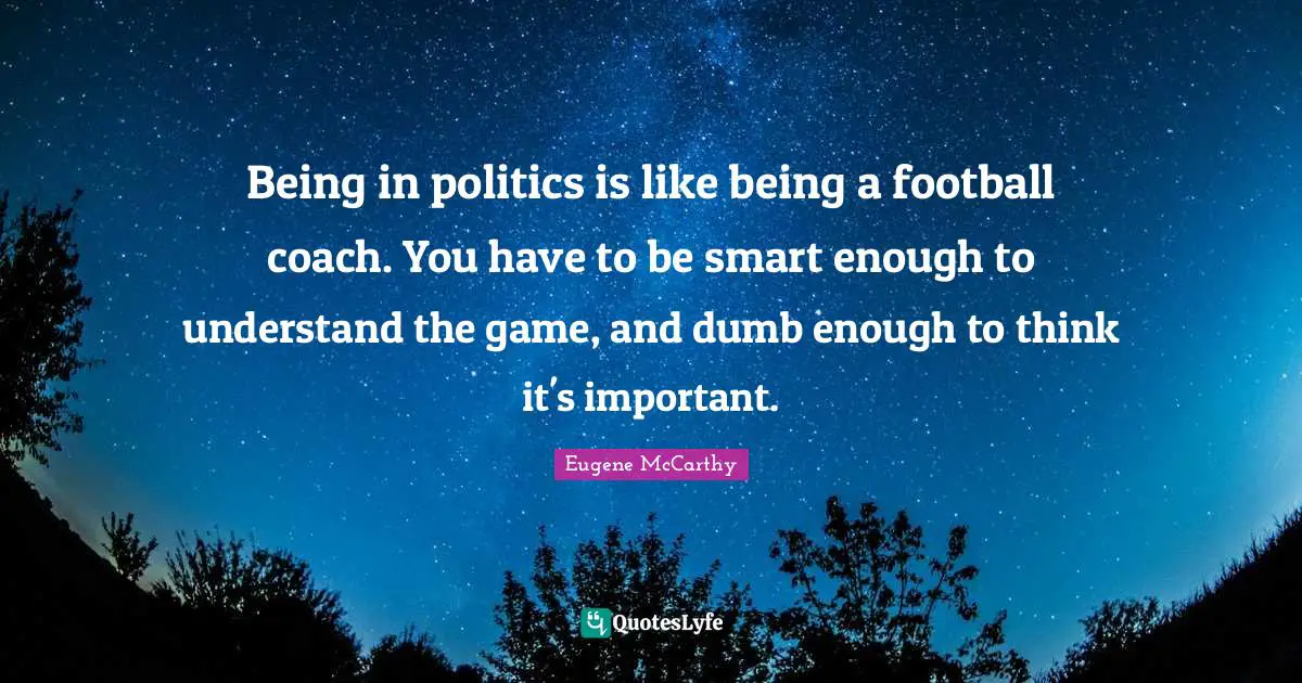 Being in politics is like being a football coach. You have to be smart enough to understand the game, and dumb enough to think it's important.