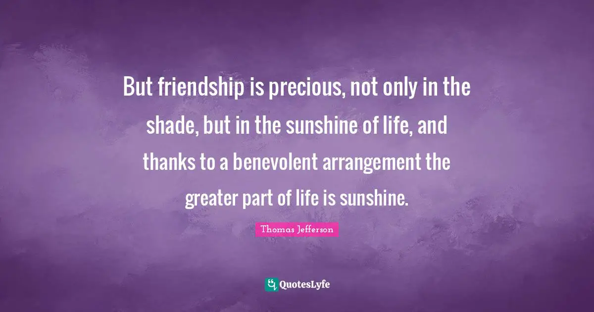 But friendship is precious, not only in the shade, but in the sunshine of life, and thanks to a benevolent arrangement the greater part of life is sunshine.