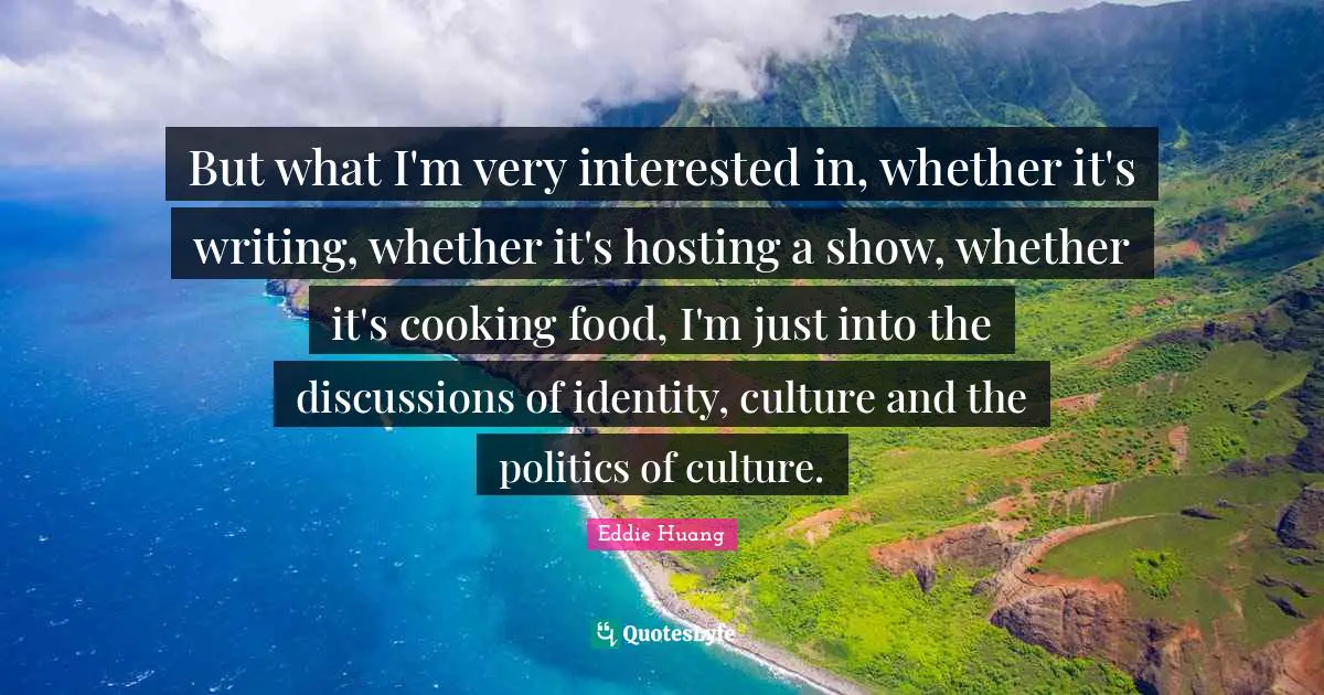 But what I'm very interested in, whether it's writing, whether it's hosting a show, whether it's cooking food, I'm just into the discussions of identity, culture and the politics of culture.