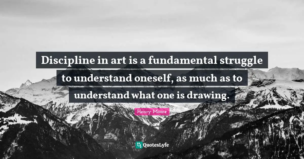 Henry Moore Quotes: "Discipline in art is a fundamental struggle to understand oneself, as much as to understand what one is drawing."