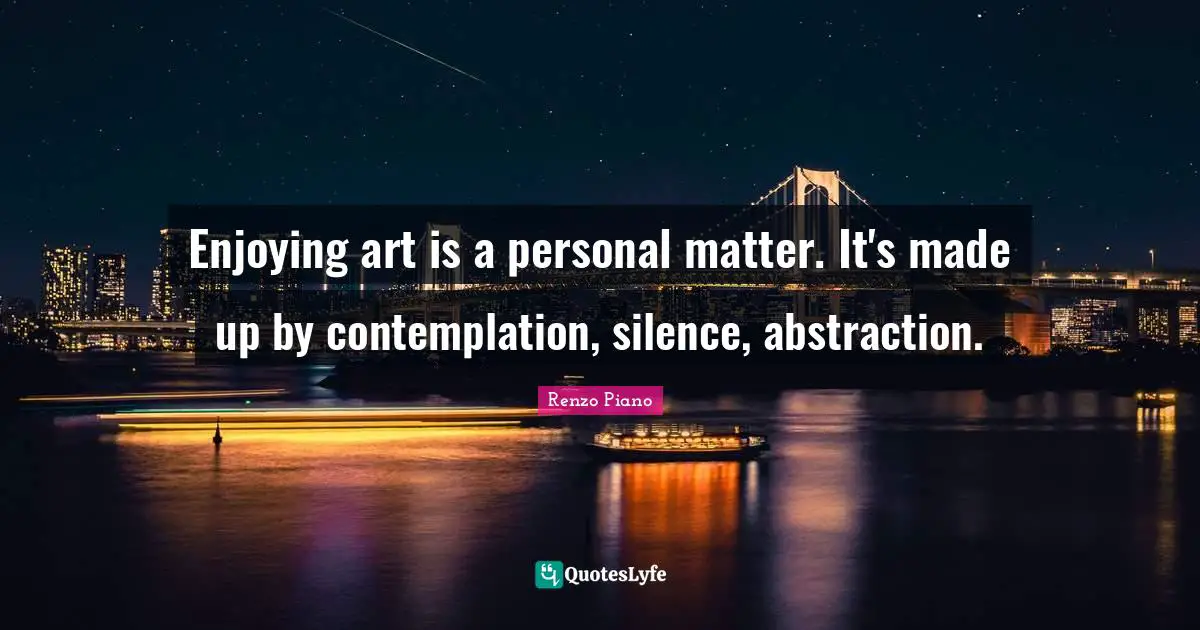 Enjoying art is a personal matter. It's made up by contemplation, silence, abstraction.