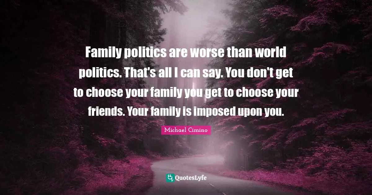 Family politics are worse than world politics. That's all I can say. You don't get to choose your family you get to choose your friends. Your family is imposed upon you.