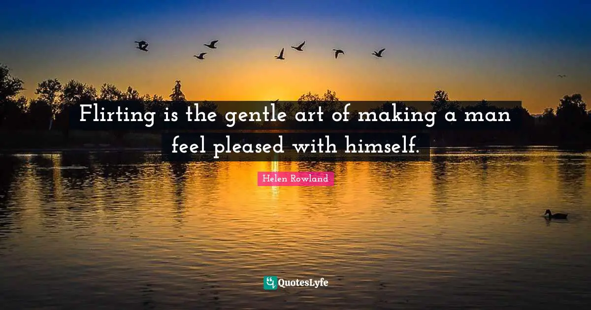 Flirting is the gentle art of making a man feel pleased with himself.