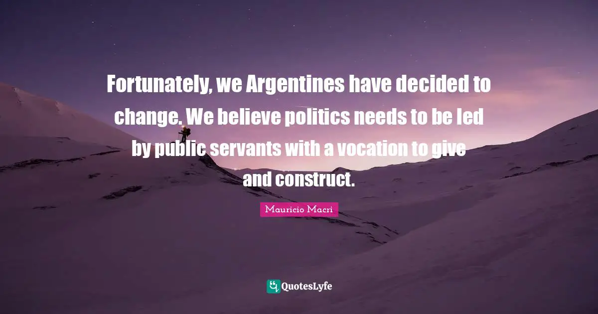 Fortunately, we Argentines have decided to change. We believe politics needs to be led by public servants with a vocation to give and construct.