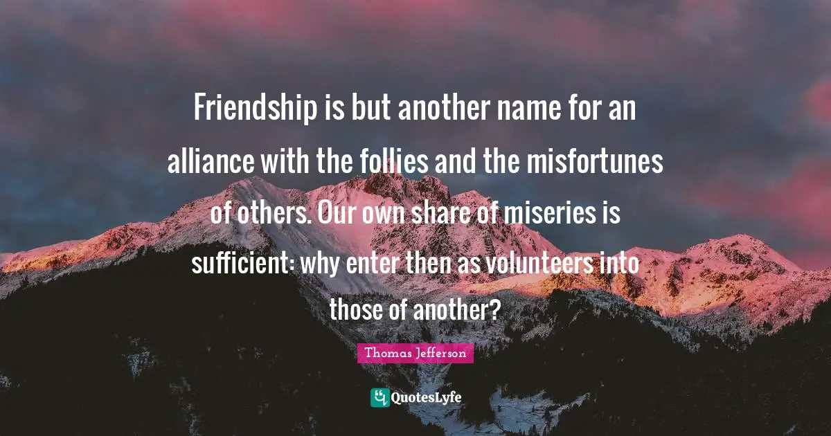Name Quotes: "Friendship is but another name for an alliance with the follies and the misfortunes of others. Our own share of miseries is sufficient: why enter then as volunteers into those of another?"