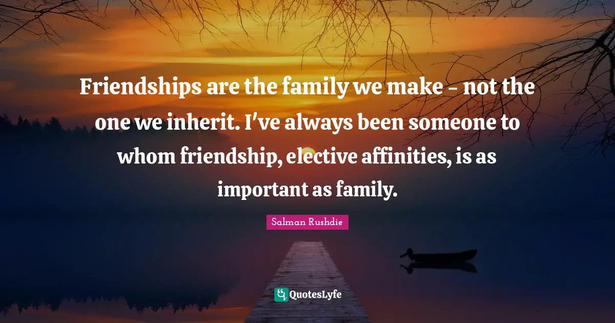 Friendships are the family we make - not the one we inherit. I've always been someone to whom friendship, elective affinities, is as important as family.