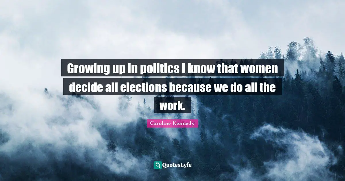 Growing up in politics I know that women decide all elections because we do all the work.