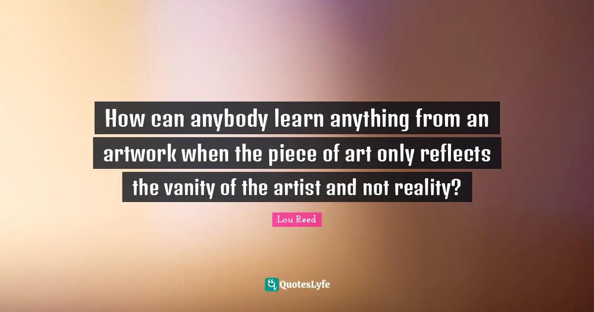 How can anybody learn anything from an artwork when the piece of art only reflects the vanity of the artist and not reality?