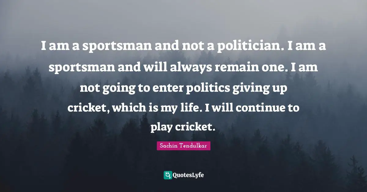 Sachin Tendulkar Quotes: I am a sportsman and not a politician. I am a sportsman and will always remain one. I am not going to enter politics giving up cricket, which is my life. I will continue to play cricket.